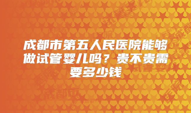 成都市第五人民医院能够做试管婴儿吗?贵不贵需要多少钱