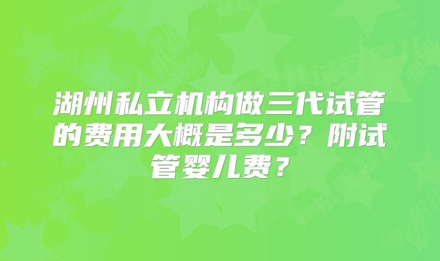 湖州私立机构做三代试管的费用大概是多少?附试管婴儿费?