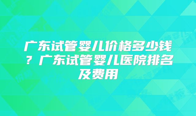 广东试管婴儿价格多少钱?广东试管婴儿医院排名及费用