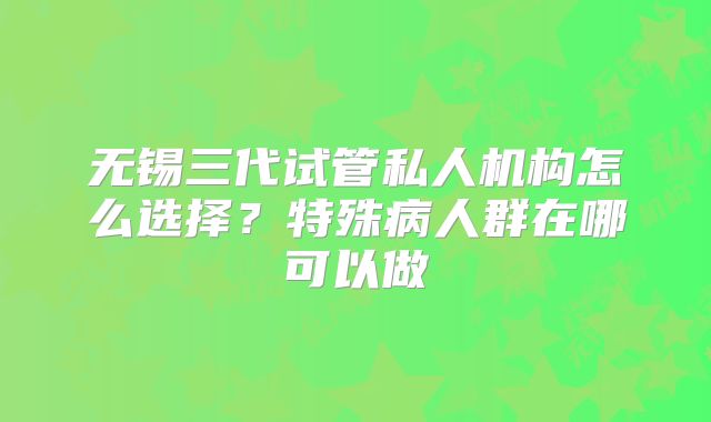 无锡三代试管私人机构怎么选择?特殊病人群在哪可以做