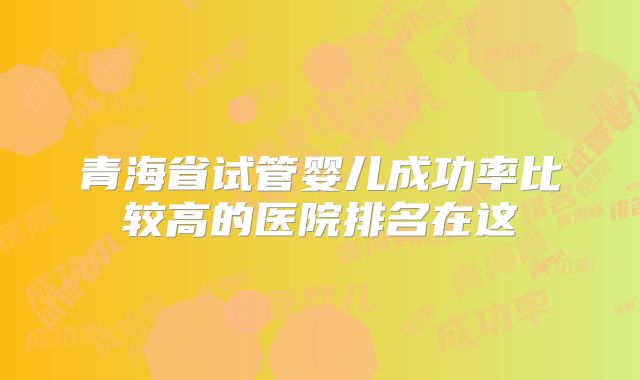青海省试管婴儿成功率比较高的医院排名在这