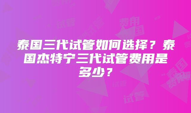 泰国三代试管如何选择？泰国杰特宁三代试管费用是多少？