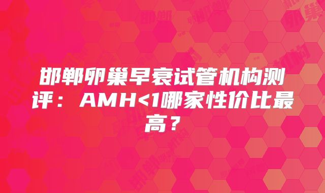 邯郸卵巢早衰试管机构测评：AMH<1哪家性价比最高？
