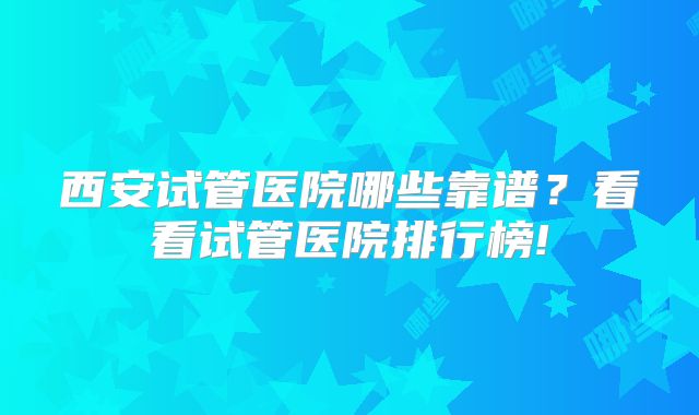 西安试管医院哪些靠谱?看看试管医院排行榜!