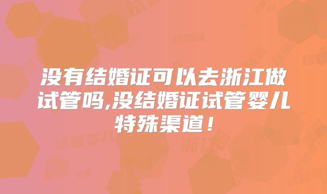 没有结婚证可以去浙江做试管吗,没结婚证试管婴儿特殊渠道！
