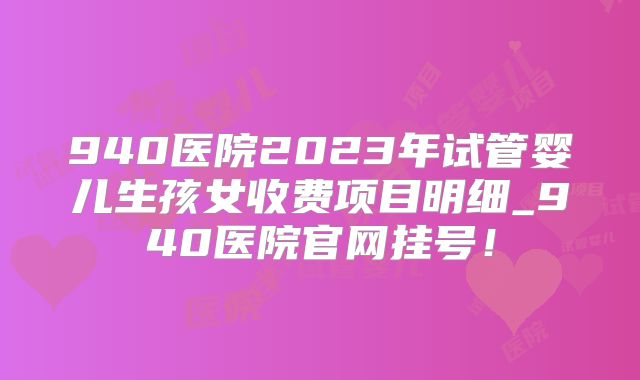940医院2023年试管婴儿生孩女收费项目明细_940医院官网挂号!