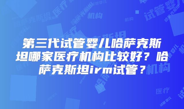 第三代试管婴儿哈萨克斯坦哪家医疗机构比较好？哈萨克斯坦irm试管？