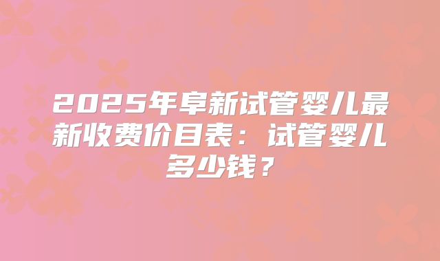 2025年阜新试管婴儿最新收费价目表:试管婴儿多少钱?