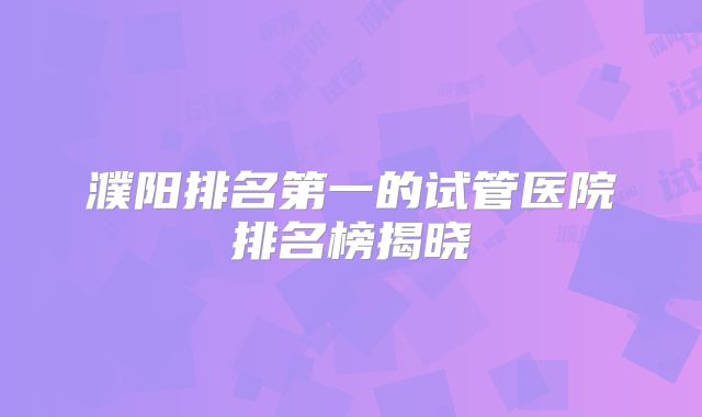 濮阳排名第一的试管医院排名榜揭晓