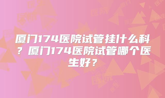 厦门174医院试管挂什么科？厦门174医院试管哪个医生好？