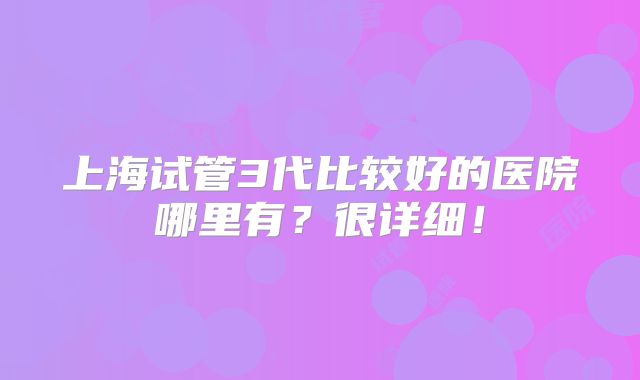 上海试管3代比较好的医院哪里有?很详细!