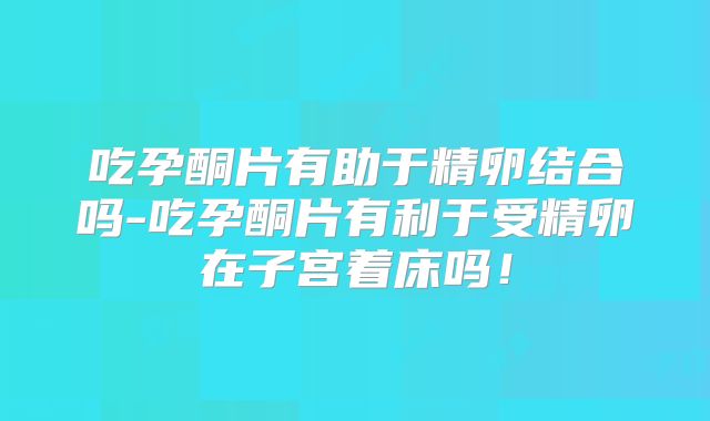 吃孕酮片有助于精卵结合吗-吃孕酮片有利于受精卵在子宫着床吗！