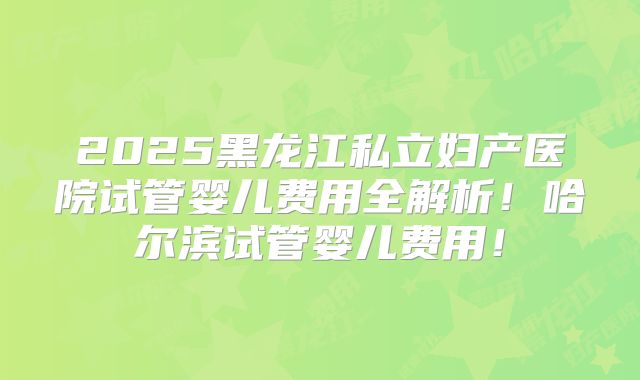 2025黑龙江私立妇产医院试管婴儿费用全解析！哈尔滨试管婴儿费用！