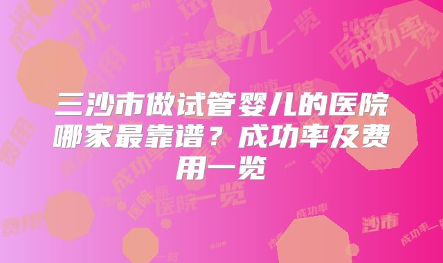 三沙市做试管婴儿的医院哪家最靠谱?成功率及费用一览