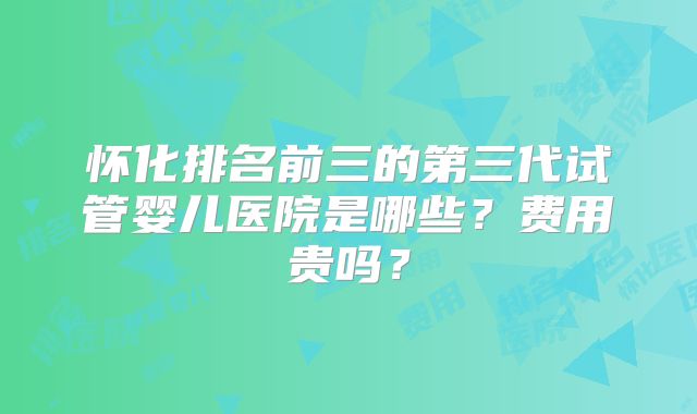 怀化排名前三的第三代试管婴儿医院是哪些?费用贵吗?