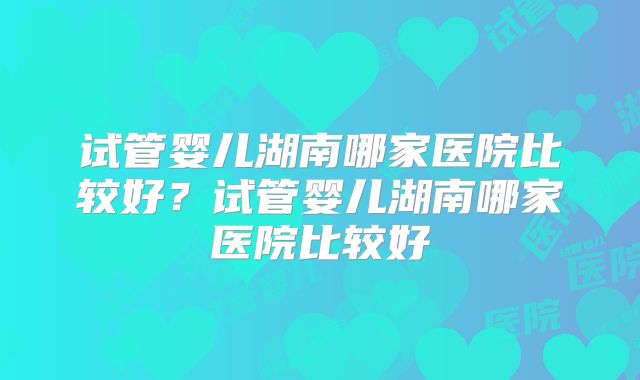 试管婴儿湖南哪家医院比较好？试管婴儿湖南哪家医院比较好