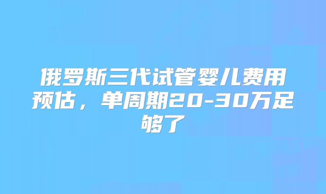 俄罗斯三代试管婴儿费用预估,单周期20-30万足够了