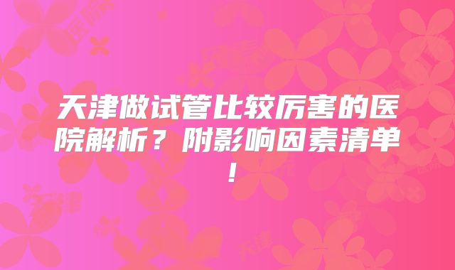 天津做试管比较厉害的医院解析？附影响因素清单！