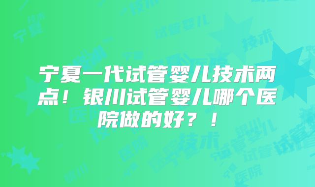 宁夏一代试管婴儿技术两点！银川试管婴儿哪个医院做的好？！