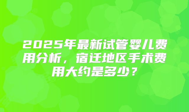 2025年最新试管婴儿费用分析,宿迁地区手术费用大约是多少?