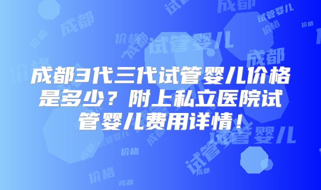 成都3代三代试管婴儿价格是多少？附上私立医院试管婴儿费用详情！