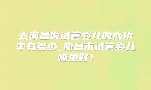去南昌做试管婴儿的成功率有多少_南昌市试管婴儿哪里好!