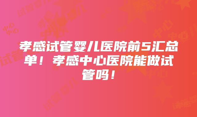 孝感试管婴儿医院前5汇总单！孝感中心医院能做试管吗！