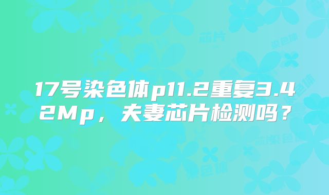 17号染色体p11.2重复3.42Mp，夫妻芯片检测吗？