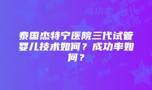 泰国杰特宁医院三代试管婴儿技术如何？成功率如何？