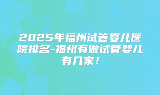 2025年福州试管婴儿医院排名-福州有做试管婴儿有几家！