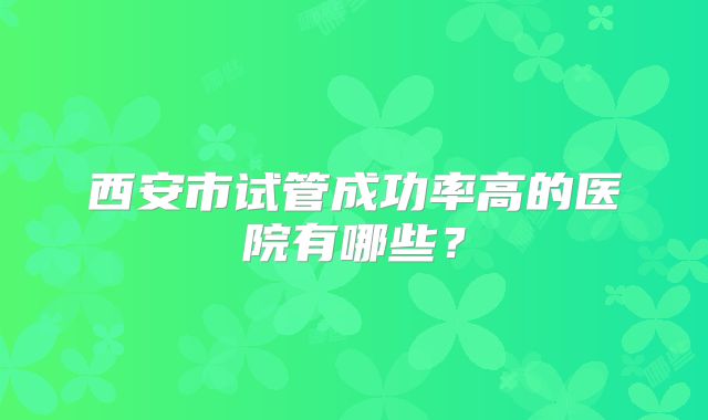 西安市试管成功率高的医院有哪些？