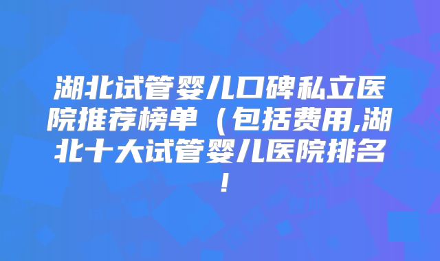 湖北试管婴儿口碑私立医院推荐榜单(包括费用,湖北十大试管婴儿医院排名!