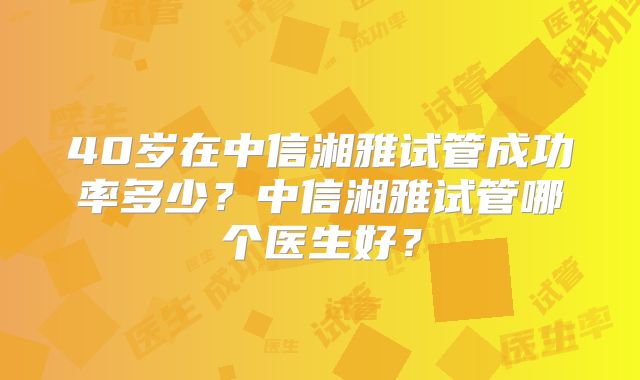 40岁在中信湘雅试管成功率多少？中信湘雅试管哪个医生好？