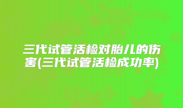 三代试管活检对胎儿的伤害(三代试管活检成功率)
