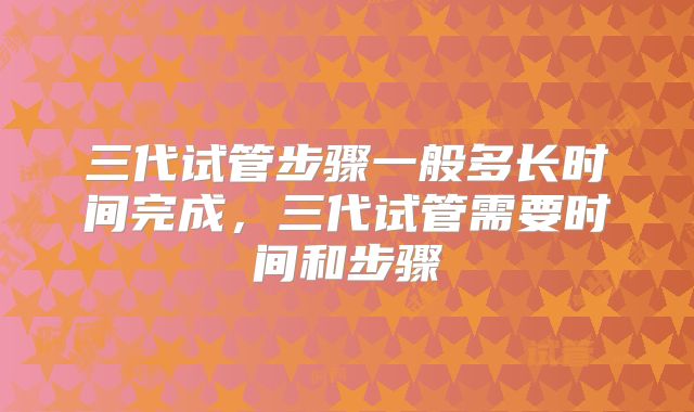 三代试管步骤一般多长时间完成,三代试管需要时间和步骤
