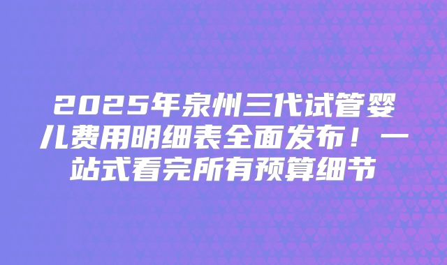 2025年泉州三代试管婴儿费用明细表全面发布!一站式看完所有预算细节