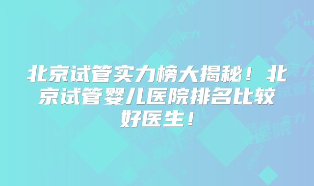 北京试管实力榜大揭秘！北京试管婴儿医院排名比较好医生！