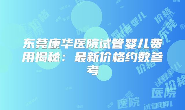 东莞康华医院试管婴儿费用揭秘：最新价格约数参考