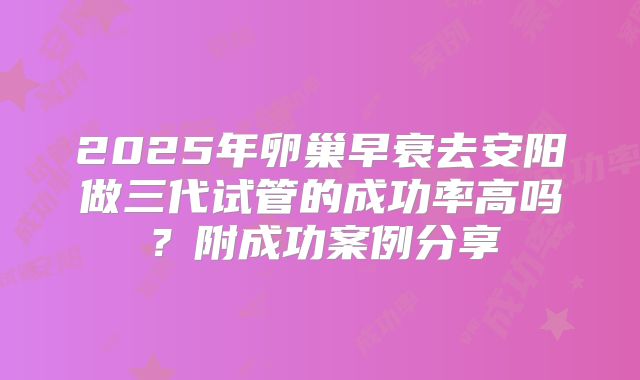 2025年卵巢早衰去安阳做三代试管的成功率高吗?附成功案例分享