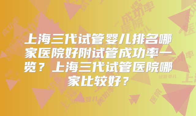 上海三代试管婴儿排名哪家医院好附试管成功率一览？上海三代试管医院哪家比较好？
