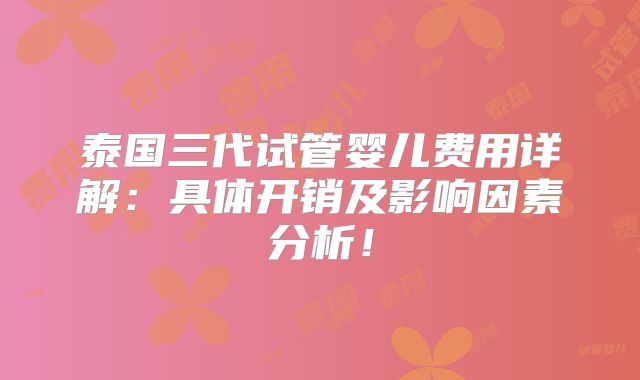 泰国三代试管婴儿费用详解：具体开销及影响因素分析！