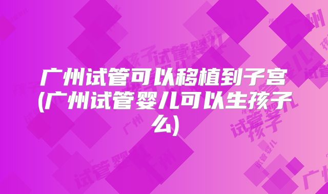 广州试管可以移植到子宫(广州试管婴儿可以生孩子么)