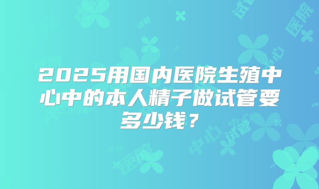 2025用国内医院生殖中心中的本人精子做试管要多少钱?