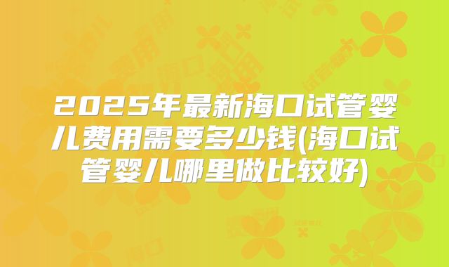 2025年最新海口试管婴儿费用需要多少钱(海口试管婴儿哪里做比较好)