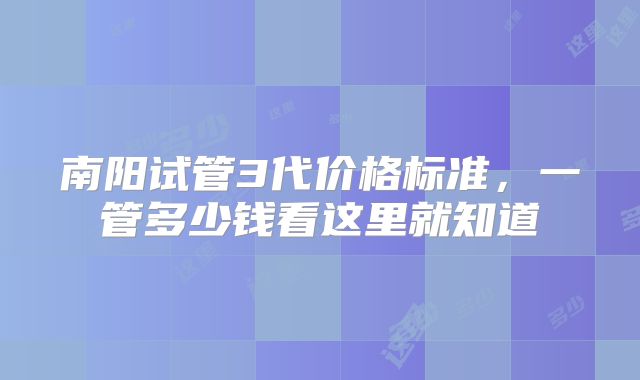 南阳试管3代价格标准,一管多少钱看这里就知道