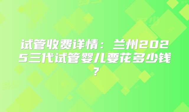 试管收费详情：兰州2025三代试管婴儿要花多少钱？