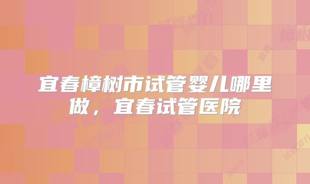 宜春樟树市试管婴儿哪里做，宜春试管医院