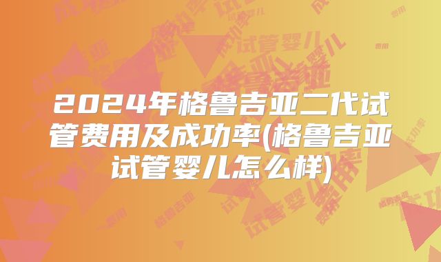 2024年格鲁吉亚二代试管费用及成功率(格鲁吉亚试管婴儿怎么样)