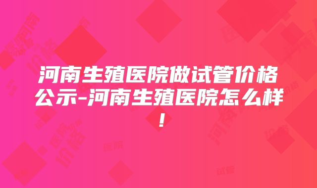 河南生殖医院做试管价格公示-河南生殖医院怎么样！
