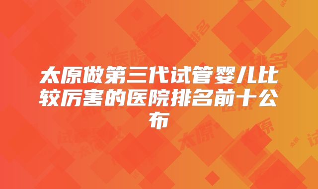太原做第三代试管婴儿比较厉害的医院排名前十公布